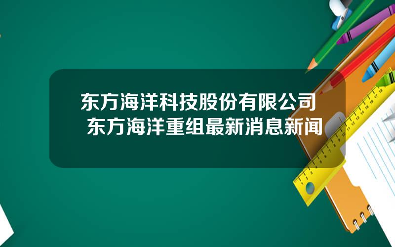 东方海洋科技股份有限公司 东方海洋重组最新消息新闻